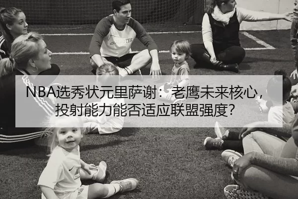NBA选秀状元里萨谢：老鹰未来核心，投射能力能否适应联盟强度？