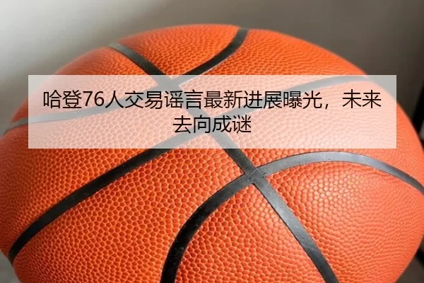 哈登76人交易谣言最新进展曝光，未来去向成谜
