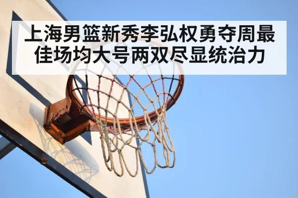 上海男篮新秀李弘权勇夺周最佳场均大号两双尽显统治力