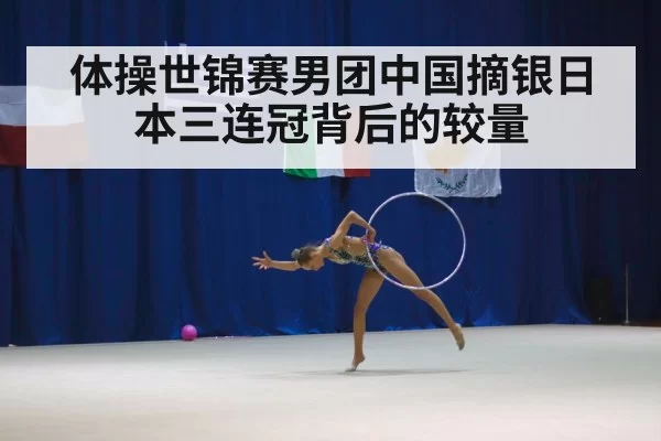 体操世锦赛男团中国摘银日本三连冠背后的较量